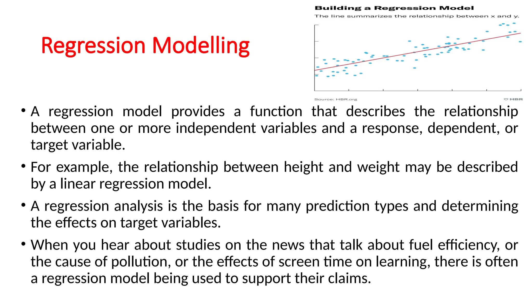 Regression Modelling
• A regression model provides a function that describes the relationship
between one or more independent variables and a response, dependent, or
target variable.
• For example, the relationship between height and weight may be described
by a linear regression model.
• A regression analysis is the basis for many prediction types and determining
the effects on target variables.
• When you hear about studies on the news that talk about fuel efficiency, or
the cause of pollution, or the effects of screen time on learning, there is often
a regression model being used to support their claims.
 
