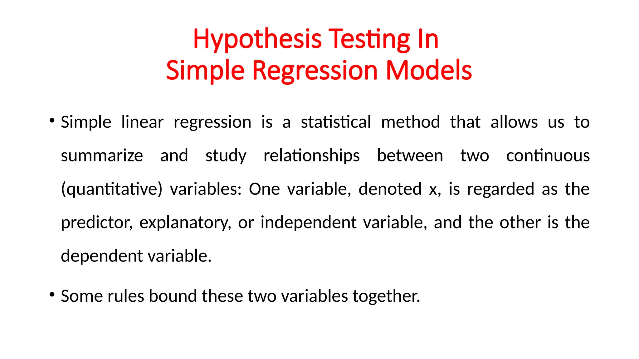 Hypothesis Testing In
Simple Regression Models
• Simple linear regression is a statistical method that allows us to
summarize and study relationships between two continuous
(quantitative) variables: One variable, denoted x, is regarded as the
predictor, explanatory, or independent variable, and the other is the
dependent variable.
• Some rules bound these two variables together.
 