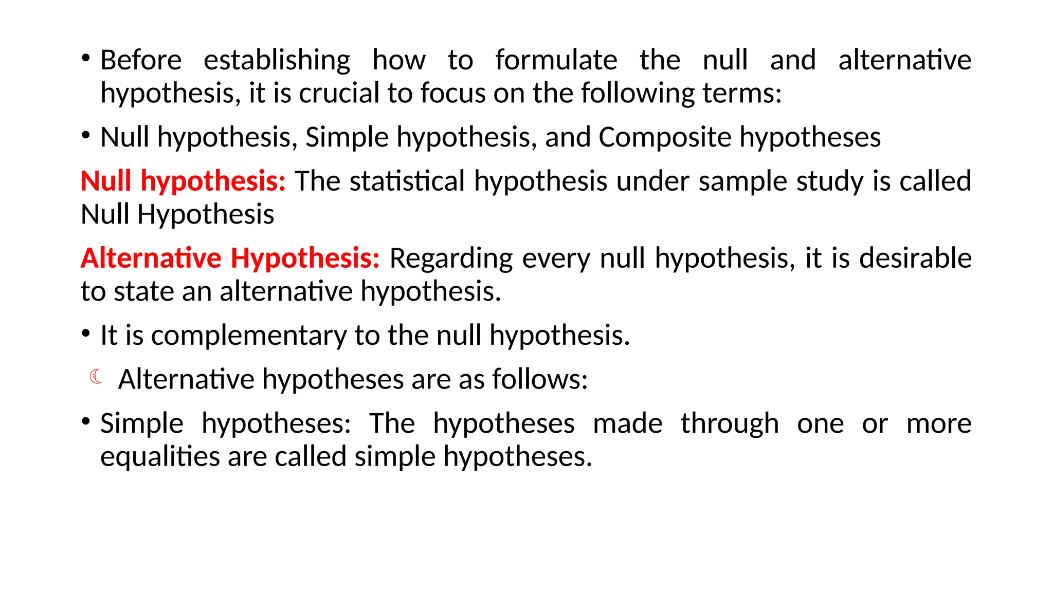 • Before establishing how to formulate the null and alternative
hypothesis, it is crucial to focus on the following terms:
• Null hypothesis, Simple hypothesis, and Composite hypotheses
Null hypothesis: The statistical hypothesis under sample study is called
Null Hypothesis
Alternative Hypothesis: Regarding every null hypothesis, it is desirable
to state an alternative hypothesis.
• It is complementary to the null hypothesis.
 Alternative hypotheses are as follows:
• Simple hypotheses: The hypotheses made through one or more
equalities are called simple hypotheses.
 