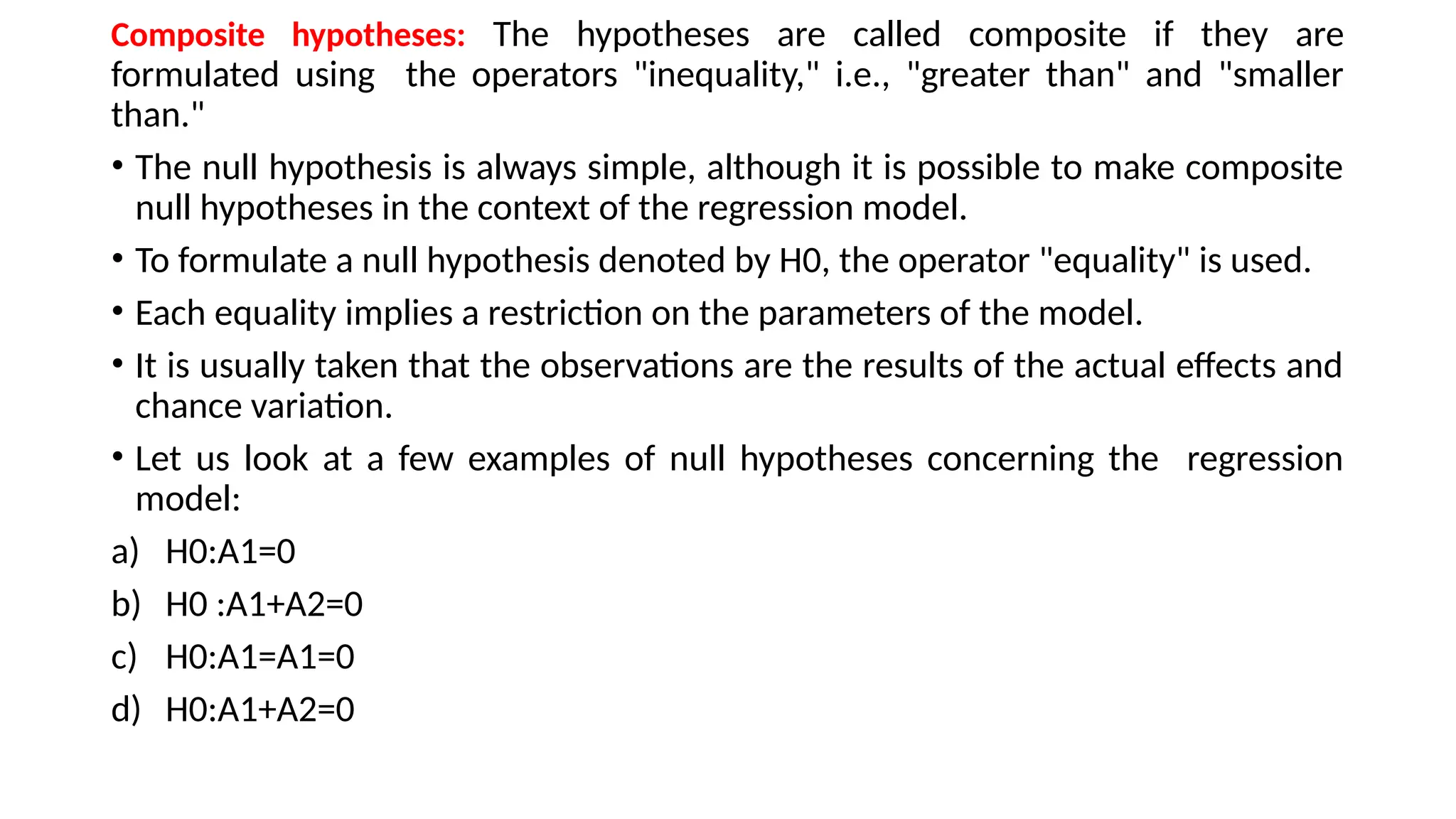 Composite hypotheses: The hypotheses are called composite if they are
formulated using the operators "inequality," i.e., "greater than" and "smaller
than."
• The null hypothesis is always simple, although it is possible to make composite
null hypotheses in the context of the regression model.
• To formulate a null hypothesis denoted by H0, the operator "equality" is used.
• Each equality implies a restriction on the parameters of the model.
• It is usually taken that the observations are the results of the actual effects and
chance variation.
• Let us look at a few examples of null hypotheses concerning the regression
model:
a) H0:A1=0
b) H0 :A1+A2=0
c) H0:A1=A1=0
d) H0:A1+A2=0
 