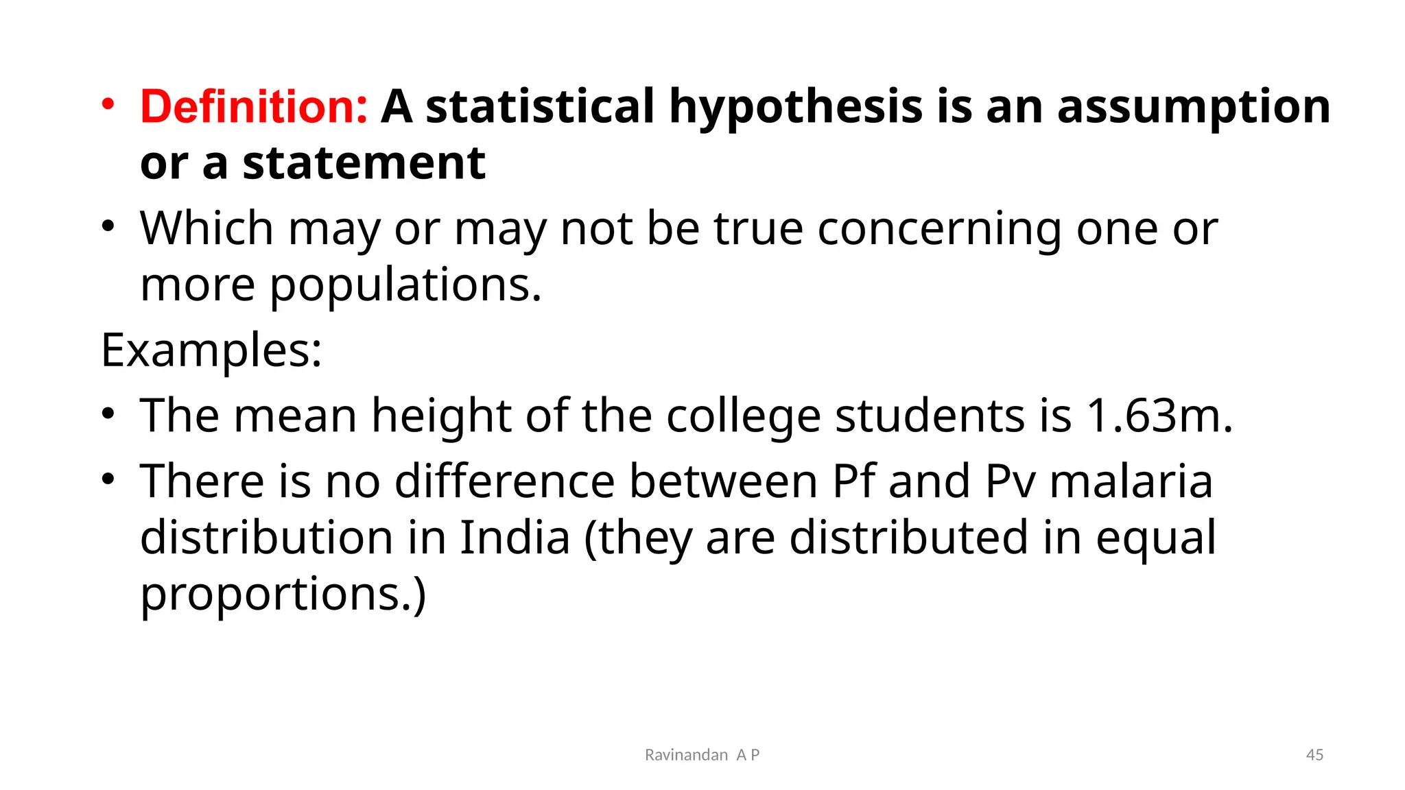 • Definition: A statistical hypothesis is an assumption
or a statement
• Which may or may not be true concerning one or
more populations.
Examples:
• The mean height of the college students is 1.63m.
• There is no difference between Pf and Pv malaria
distribution in India (they are distributed in equal
proportions.)
45
Ravinandan A P
 