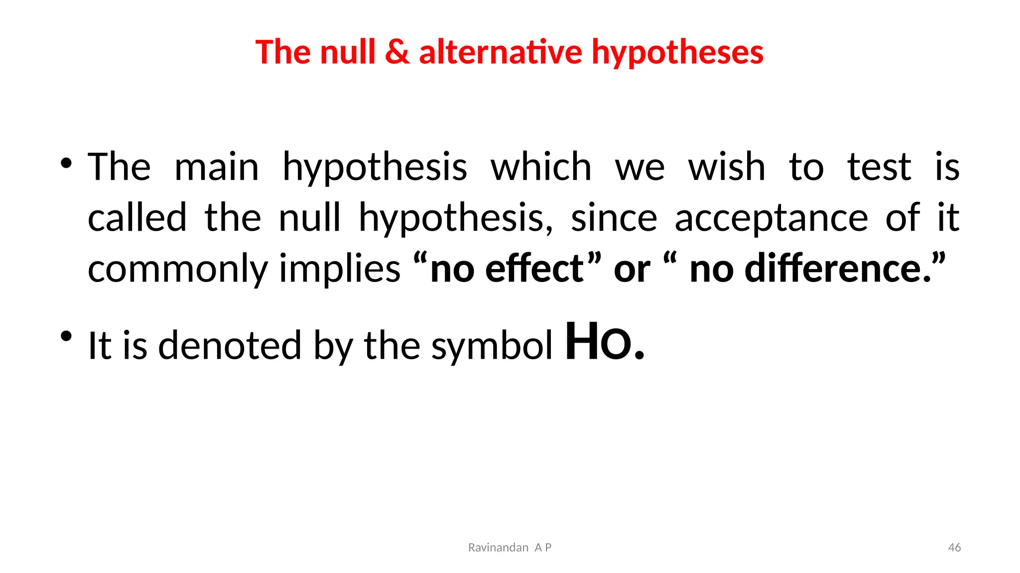 The null & alternative hypotheses
• The main hypothesis which we wish to test is
called the null hypothesis, since acceptance of it
commonly implies “no effect” or “ no difference.”
• It is denoted by the symbol HO.
46
Ravinandan A P
 