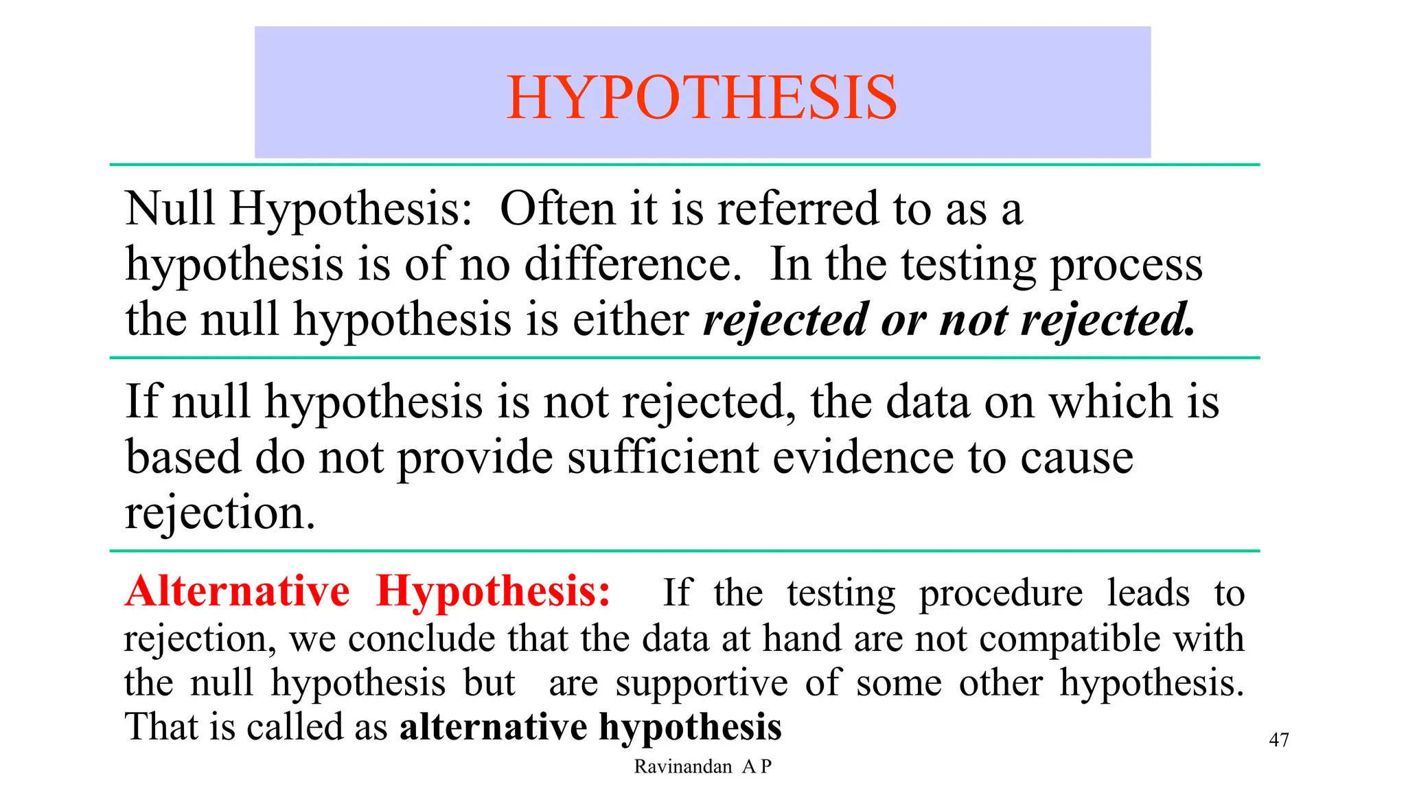 HYPOTHESIS
47
Ravinandan A P
Null Hypothesis: Often it is referred to as a
hypothesis is of no difference. In the testing process
the null hypothesis is either rejected or not rejected.
If null hypothesis is not rejected, the data on which is
based do not provide sufficient evidence to cause
rejection.
Alternative Hypothesis: If the testing procedure leads to
rejection, we conclude that the data at hand are not compatible with
the null hypothesis but are supportive of some other hypothesis.
That is called as alternative hypothesis
 