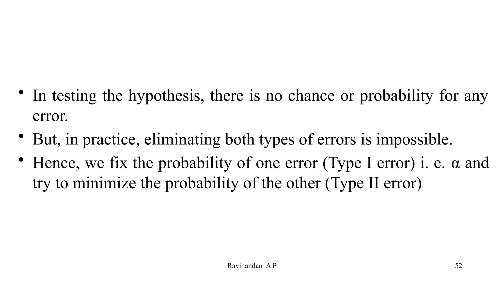 • In testing the hypothesis, there is no chance or probability for any
error.
• But, in practice, eliminating both types of errors is impossible.
• Hence, we fix the probability of one error (Type I error) i. e. α and
try to minimize the probability of the other (Type II error)
52
Ravinandan A P
 