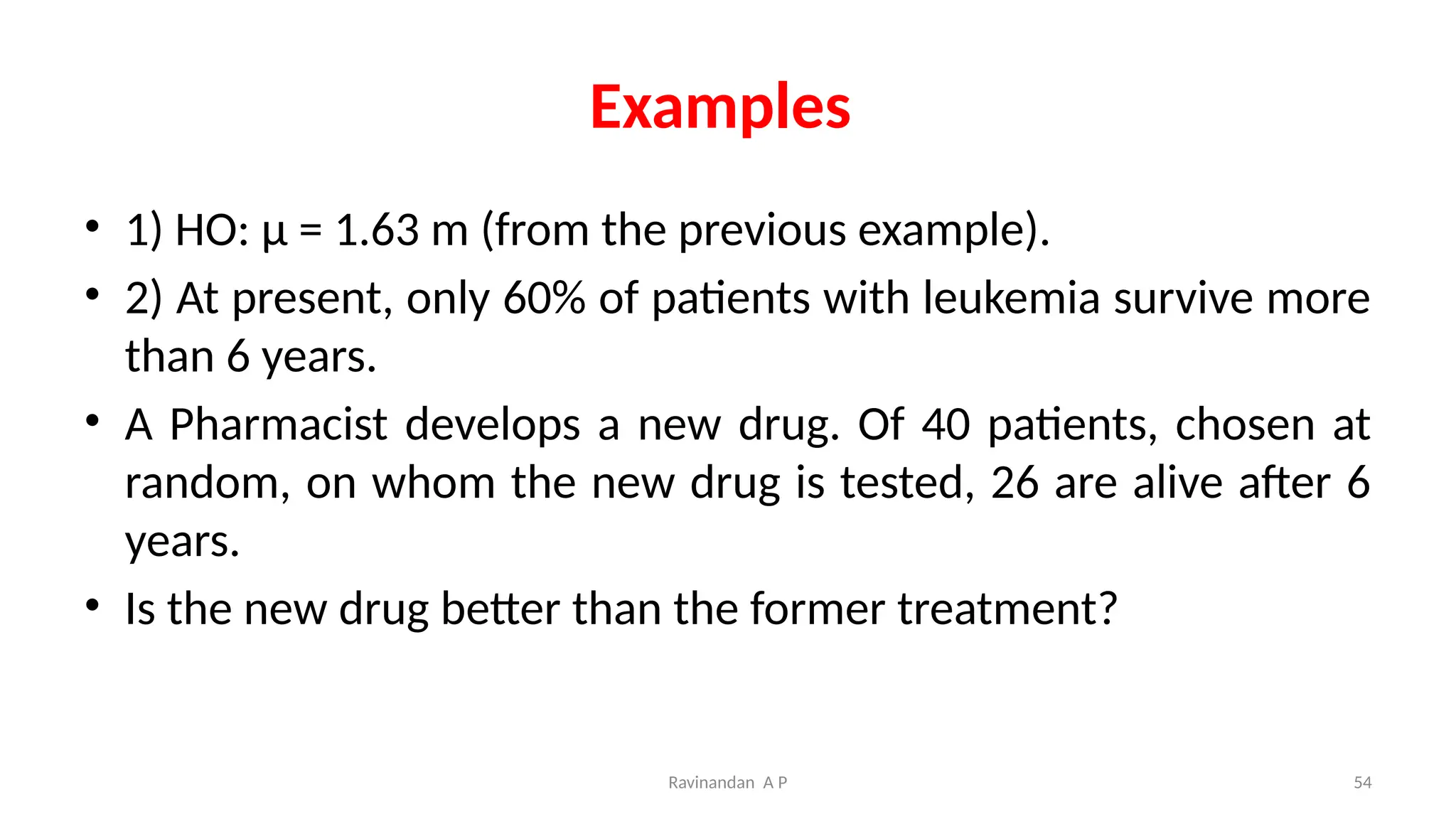 Examples
• 1) HO: μ = 1.63 m (from the previous example).
• 2) At present, only 60% of patients with leukemia survive more
than 6 years.
• A Pharmacist develops a new drug. Of 40 patients, chosen at
random, on whom the new drug is tested, 26 are alive after 6
years.
• Is the new drug better than the former treatment?
54
Ravinandan A P
 