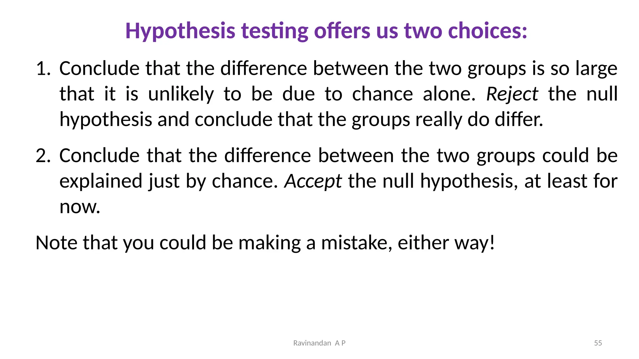 Hypothesis testing offers us two choices:
1. Conclude that the difference between the two groups is so large
that it is unlikely to be due to chance alone. Reject the null
hypothesis and conclude that the groups really do differ.
2. Conclude that the difference between the two groups could be
explained just by chance. Accept the null hypothesis, at least for
now.
Note that you could be making a mistake, either way!
55
Ravinandan A P
 