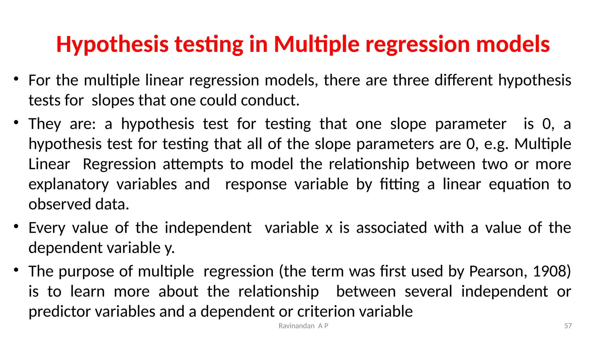 Ravinandan A P 57
Hypothesis testing in Multiple regression models
• For the multiple linear regression models, there are three different hypothesis
tests for slopes that one could conduct.
• They are: a hypothesis test for testing that one slope parameter is 0, a
hypothesis test for testing that all of the slope parameters are 0, e.g. Multiple
Linear Regression attempts to model the relationship between two or more
explanatory variables and response variable by fitting a linear equation to
observed data.
• Every value of the independent variable x is associated with a value of the
dependent variable y.
• The purpose of multiple regression (the term was first used by Pearson, 1908)
is to learn more about the relationship between several independent or
predictor variables and a dependent or criterion variable
 