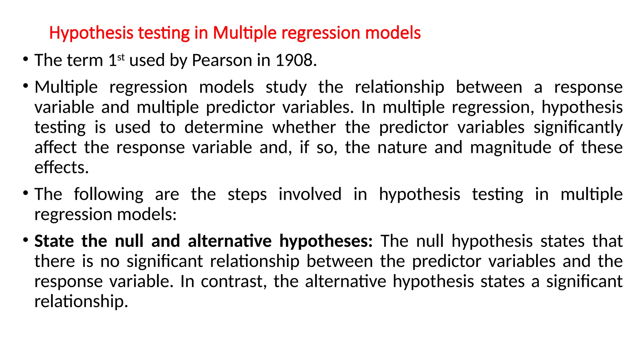 Hypothesis testing in Multiple regression models
• The term 1st
used by Pearson in 1908.
• Multiple regression models study the relationship between a response
variable and multiple predictor variables. In multiple regression, hypothesis
testing is used to determine whether the predictor variables significantly
affect the response variable and, if so, the nature and magnitude of these
effects.
• The following are the steps involved in hypothesis testing in multiple
regression models:
• State the null and alternative hypotheses: The null hypothesis states that
there is no significant relationship between the predictor variables and the
response variable. In contrast, the alternative hypothesis states a significant
relationship.
 