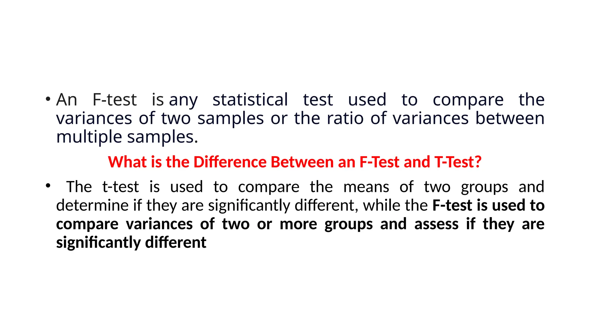 • An F-test is any statistical test used to compare the
variances of two samples or the ratio of variances between
multiple samples.
What is the Difference Between an F-Test and T-Test?
• The t-test is used to compare the means of two groups and
determine if they are significantly different, while the F-test is used to
compare variances of two or more groups and assess if they are
significantly different
 