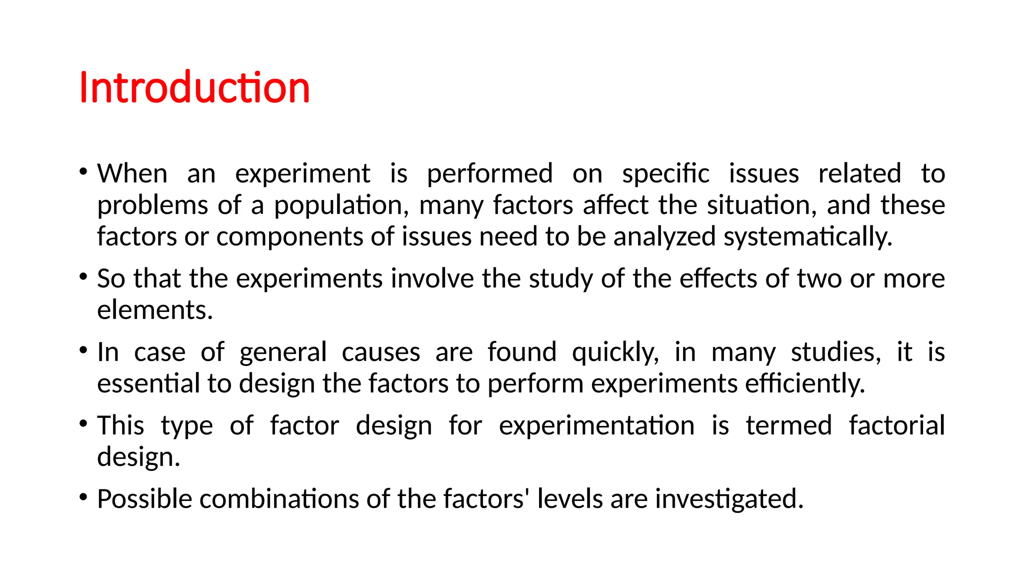 Introduction
• When an experiment is performed on specific issues related to
problems of a population, many factors affect the situation, and these
factors or components of issues need to be analyzed systematically.
• So that the experiments involve the study of the effects of two or more
elements.
• In case of general causes are found quickly, in many studies, it is
essential to design the factors to perform experiments efficiently.
• This type of factor design for experimentation is termed factorial
design.
• Possible combinations of the factors' levels are investigated.
 