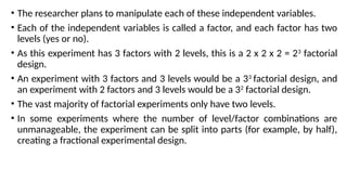 • The researcher plans to manipulate each of these independent variables.
• Each of the independent variables is called a factor, and each factor has two
levels (yes or no).
• As this experiment has 3 factors with 2 levels, this is a 2 x 2 x 2 = 23
factorial
design.
• An experiment with 3 factors and 3 levels would be a 33
factorial design, and
an experiment with 2 factors and 3 levels would be a 32
factorial design.
• The vast majority of factorial experiments only have two levels.
• In some experiments where the number of level/factor combinations are
unmanageable, the experiment can be split into parts (for example, by half),
creating a fractional experimental design.
 