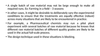 • A single batch of raw material may not be large enough to make all
required runs. Ex: Farming in a field – 3 seasons
• In other cases, it might be desirable to deliberately vary the experimental
conditions to ensure that the treatments are equally effective (robust)
across many situations that are likely to be encountered in practice.
• For example, a Pharmaceutical chemists may run a pilot plant
experiment with several batches of raw material because he knows that
different raw material batches of different quality grades are likely to be
used in the actual full-scale process.
• The design technique used in these situations is blocking.
 