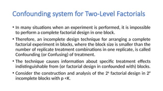 Confounding system for Two-Level Factorials
• In many situations when an experiment is performed, it is impossible
to perform a complete factorial design in one block.
• Therefore, an incomplete design technique for arranging a complete
factorial experiment in blocks, where the block size is smaller than the
number of replicate treatment combinations in one replicate, is called
Confounding (or Confusing) of treatment.
• The technique causes information about specific treatment effects
indistinguishable from (or factorial design in confounded with) blocks.
• Consider the construction and analysis of the 2k
factorial design in 2P
incomplete blocks with p <K.
 