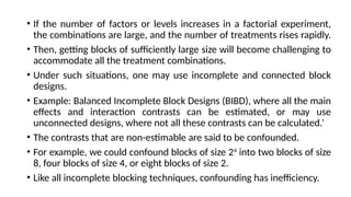 • If the number of factors or levels increases in a factorial experiment,
the combinations are large, and the number of treatments rises rapidly.
• Then, getting blocks of sufficiently large size will become challenging to
accommodate all the treatment combinations.
• Under such situations, one may use incomplete and connected block
designs.
• Example: Balanced Incomplete Block Designs (BIBD), where all the main
effects and interaction contrasts can be estimated, or may use
unconnected designs, where not all these contrasts can be calculated.’
• The contrasts that are non-estimable are said to be confounded.
• For example, we could confound blocks of size 24
into two blocks of size
8, four blocks of size 4, or eight blocks of size 2.
• Like all incomplete blocking techniques, confounding has inefficiency.
 