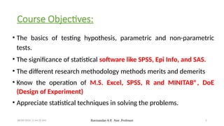 28/09/2024 11:44:35 AM Ravinandan A P, Asst .Professor 2
Course Objectives:
• The basics of testing hypothesis, parametric and non-parametric
tests.
• The significance of statistical software like SPSS, Epi Info, and SAS.
• The different research methodology methods merits and demerits
• Know the operation of M.S. Excel, SPSS, R and MINITAB®, DoE
(Design of Experiment)
• Appreciate statistical techniques in solving the problems.
 
