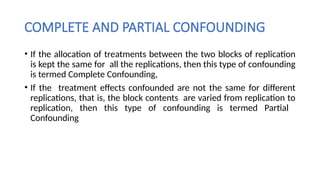 COMPLETE AND PARTIAL CONFOUNDING
• If the allocation of treatments between the two blocks of replication
is kept the same for all the replications, then this type of confounding
is termed Complete Confounding,
• If the treatment effects confounded are not the same for different
replications, that is, the block contents are varied from replication to
replication, then this type of confounding is termed Partial
Confounding
 