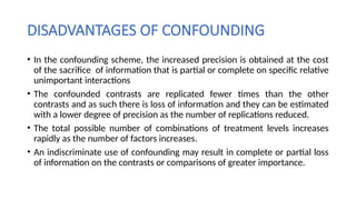DISADVANTAGES OF CONFOUNDING
• In the confounding scheme, the increased precision is obtained at the cost
of the sacrifice of information that is partial or complete on specific relative
unimportant interactions
• The confounded contrasts are replicated fewer times than the other
contrasts and as such there is loss of information and they can be estimated
with a lower degree of precision as the number of replications reduced.
• The total possible number of combinations of treatment levels increases
rapidly as the number of factors increases.
• An indiscriminate use of confounding may result in complete or partial loss
of information on the contrasts or comparisons of greater importance.
 