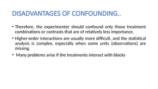 DISADVANTAGES OF CONFOUNDING..
• Therefore, the experimenter should confound only those treatment
combinations or contrasts that are of relatively less importance.
• Higher-order interactions are usually more difficult, and the statistical
analysis is complex, especially when some units (observations) are
missing.
• Many problems arise if the treatments interact with blocks
 