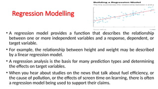 Regression Modelling
• A regression model provides a function that describes the relationship
between one or more independent variables and a response, dependent, or
target variable.
• For example, the relationship between height and weight may be described
by a linear regression model.
• A regression analysis is the basis for many prediction types and determining
the effects on target variables.
• When you hear about studies on the news that talk about fuel efficiency, or
the cause of pollution, or the effects of screen time on learning, there is often
a regression model being used to support their claims.
 