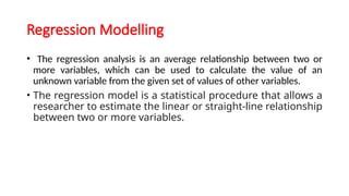 Regression Modelling
• The regression analysis is an average relationship between two or
more variables, which can be used to calculate the value of an
unknown variable from the given set of values of other variables.
• The regression model is a statistical procedure that allows a
researcher to estimate the linear or straight-line relationship
between two or more variables.
 
