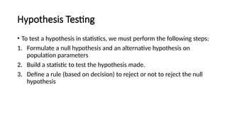 Hypothesis Testing
• To test a hypothesis in statistics, we must perform the following steps:
1. Formulate a null hypothesis and an alternative hypothesis on
population parameters
2. Build a statistic to test the hypothesis made.
3. Define a rule (based on decision) to reject or not to reject the null
hypothesis
 