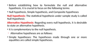 • Before establishing how to formulate the null and alternative
hypothesis, it is crucial to focus on the following terms:
• Null hypothesis, Simple hypothesis, and Composite hypotheses
Null hypothesis: The statistical hypothesis under sample study is called
Null Hypothesis
Alternative Hypothesis: Regarding every null hypothesis, it is desirable
to state an alternative hypothesis.
• It is complementary to the null hypothesis.
 Alternative hypotheses are as follows:
• Simple hypotheses: The hypotheses made through one or more
equalities are called simple hypotheses.
 