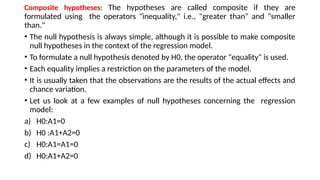 Composite hypotheses: The hypotheses are called composite if they are
formulated using the operators "inequality," i.e., "greater than" and "smaller
than."
• The null hypothesis is always simple, although it is possible to make composite
null hypotheses in the context of the regression model.
• To formulate a null hypothesis denoted by H0, the operator "equality" is used.
• Each equality implies a restriction on the parameters of the model.
• It is usually taken that the observations are the results of the actual effects and
chance variation.
• Let us look at a few examples of null hypotheses concerning the regression
model:
a) H0:A1=0
b) H0 :A1+A2=0
c) H0:A1=A1=0
d) H0:A1+A2=0
 