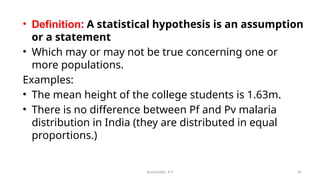 • Definition: A statistical hypothesis is an assumption
or a statement
• Which may or may not be true concerning one or
more populations.
Examples:
• The mean height of the college students is 1.63m.
• There is no difference between Pf and Pv malaria
distribution in India (they are distributed in equal
proportions.)
45
Ravinandan A P
 
