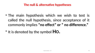 The null & alternative hypotheses
• The main hypothesis which we wish to test is
called the null hypothesis, since acceptance of it
commonly implies “no effect” or “ no difference.”
• It is denoted by the symbol HO.
46
Ravinandan A P
 