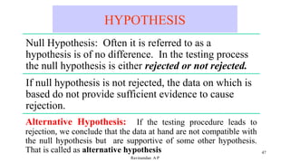 HYPOTHESIS
47
Ravinandan A P
Null Hypothesis: Often it is referred to as a
hypothesis is of no difference. In the testing process
the null hypothesis is either rejected or not rejected.
If null hypothesis is not rejected, the data on which is
based do not provide sufficient evidence to cause
rejection.
Alternative Hypothesis: If the testing procedure leads to
rejection, we conclude that the data at hand are not compatible with
the null hypothesis but are supportive of some other hypothesis.
That is called as alternative hypothesis
 