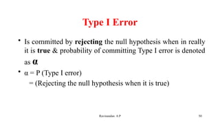 Type I Error
• Is committed by rejecting the null hypothesis when in really
it is true & probability of committing Type I error is denoted
as α
• α = P (Type I error)
= (Rejecting the null hypothesis when it is true)
50
Ravinandan A P
 
