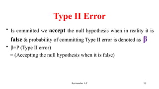 Type II Error
• Is committed we accept the null hypothesis when in reality it is
false & probability of committing Type II error is denoted as β
• β=P (Type II error)
= (Accepting the null hypothesis when it is false)
51
Ravinandan A P
 
