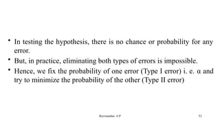 • In testing the hypothesis, there is no chance or probability for any
error.
• But, in practice, eliminating both types of errors is impossible.
• Hence, we fix the probability of one error (Type I error) i. e. α and
try to minimize the probability of the other (Type II error)
52
Ravinandan A P
 