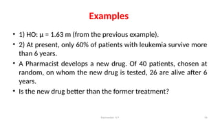 Examples
• 1) HO: μ = 1.63 m (from the previous example).
• 2) At present, only 60% of patients with leukemia survive more
than 6 years.
• A Pharmacist develops a new drug. Of 40 patients, chosen at
random, on whom the new drug is tested, 26 are alive after 6
years.
• Is the new drug better than the former treatment?
54
Ravinandan A P
 