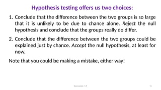 Hypothesis testing offers us two choices:
1. Conclude that the difference between the two groups is so large
that it is unlikely to be due to chance alone. Reject the null
hypothesis and conclude that the groups really do differ.
2. Conclude that the difference between the two groups could be
explained just by chance. Accept the null hypothesis, at least for
now.
Note that you could be making a mistake, either way!
55
Ravinandan A P
 