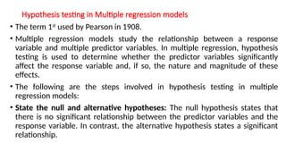 Hypothesis testing in Multiple regression models
• The term 1st
used by Pearson in 1908.
• Multiple regression models study the relationship between a response
variable and multiple predictor variables. In multiple regression, hypothesis
testing is used to determine whether the predictor variables significantly
affect the response variable and, if so, the nature and magnitude of these
effects.
• The following are the steps involved in hypothesis testing in multiple
regression models:
• State the null and alternative hypotheses: The null hypothesis states that
there is no significant relationship between the predictor variables and the
response variable. In contrast, the alternative hypothesis states a significant
relationship.
 