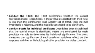 • Conduct the F-test: The F-test determines whether the overall
regression model is significant. If the p-value associated with the F-test
is less than the significance level (usually set at 0.05), then the null
hypothesis is rejected, and the model is concluded to be significant.
• Conduct t-tests for individual predictors: Once it has been established
that the overall model is significant, t-tests are conducted for each
predictor variable to determine its individual significance. The t-test
measures the significance of each predictor variable’s effect on the
response variable, while holding all other predictor variables constant.
 