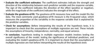 • Evaluate the coefficient estimates: The coefficient estimates indicate the strength and
direction of the relationship between each predictor variable and the response variable.
The sign of the coefficient indicates the direction of the effect (positive or negative),
while the magnitude of the coefficient indicates the strength of the effect.
• Evaluate the goodness-of-fit: The goodness-of-fit measures how well the model fits the
data. The most commonly used goodness-of-fit measure is the R-squared value, which
measures the proportion of the variability in the response variable that is explained by
the predictor variables.
• Check for assumptions: Before interpreting the results of the hypothesis tests, it is
important to check that the assumptions of multiple regression are met. These include
the assumptions of linearity, independence, normality, and equal variance.
• In conclusion, hypothesis testing in multiple regression models involves testing the
overall significance of the model, testing the significance of individual predictors, and
evaluating the model’s goodness-of-fit. It is important to check that the assumptions of
multiple regression are met before interpreting the results of the hypothesis tests
 