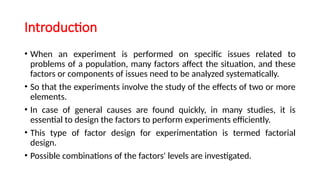 Introduction
• When an experiment is performed on specific issues related to
problems of a population, many factors affect the situation, and these
factors or components of issues need to be analyzed systematically.
• So that the experiments involve the study of the effects of two or more
elements.
• In case of general causes are found quickly, in many studies, it is
essential to design the factors to perform experiments efficiently.
• This type of factor design for experimentation is termed factorial
design.
• Possible combinations of the factors' levels are investigated.
 