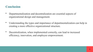 9
Conclusion
• Departmentalization and decentralization are essential aspects of
organizational design and management.
• Understanding the types and importance of departmentalization can help in
creating a more effective organizational structure.
• Decentralization, when implemented correctly, can lead to increased
efficiency, innovation, and employee empowerment.
 