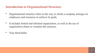 1
Introduction to Organizational Structure
• Organizational structure refers to the way in which a company arranges its
employees and resources to achieve its goals.
• It includes formal and informal organization, as well as the use of
organization charts to visualize the structure.
• Your third bullet
 