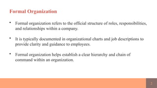 2
Formal Organization
• Formal organization refers to the official structure of roles, responsibilities,
and relationships within a company.
• It is typically documented in organizational charts and job descriptions to
provide clarity and guidance to employees.
• Formal organization helps establish a clear hierarchy and chain of
command within an organization.
 