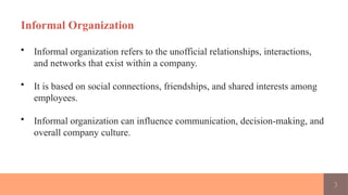 3
Informal Organization
• Informal organization refers to the unofficial relationships, interactions,
and networks that exist within a company.
• It is based on social connections, friendships, and shared interests among
employees.
• Informal organization can influence communication, decision-making, and
overall company culture.
 