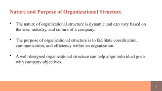 4
Nature and Purpose of Organizational Structure
• The nature of organizational structure is dynamic and can vary based on
the size, industry, and culture of a company.
• The purpose of organizational structure is to facilitate coordination,
communication, and efficiency within an organization.
• A well-designed organizational structure can help align individual goals
with company objectives.
 