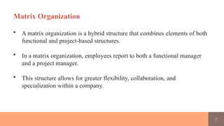 5
Matrix Organization
• A matrix organization is a hybrid structure that combines elements of both
functional and project-based structures.
• In a matrix organization, employees report to both a functional manager
and a project manager.
• This structure allows for greater flexibility, collaboration, and
specialization within a company.
 