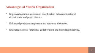 6
Advantages of Matrix Organization
• Improved communication and coordination between functional
departments and project teams.
• Enhanced project management and resource allocation.
• Encourages cross-functional collaboration and knowledge sharing.
 