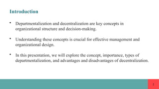 1
Introduction
• Departmentalization and decentralization are key concepts in
organizational structure and decision-making.
• Understanding these concepts is crucial for effective management and
organizational design.
• In this presentation, we will explore the concept, importance, types of
departmentalization, and advantages and disadvantages of decentralization.
 