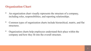8
Organization Chart
• An organization chart visually represents the structure of a company,
including roles, responsibilities, and reporting relationships.
• Common types of organization charts include hierarchical, matrix, and flat
structures.
• Organization charts help employees understand their place within the
company and how they fit into the overall structure.
 