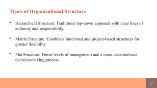 10
Types of Organizational Structure
• Hierarchical Structure: Traditional top-down approach with clear lines of
authority and responsibility.
• Matrix Structure: Combines functional and project-based structures for
greater flexibility.
• Flat Structure: Fewer levels of management and a more decentralized
decision-making process.
 