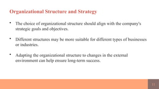 11
Organizational Structure and Strategy
• The choice of organizational structure should align with the company's
strategic goals and objectives.
• Different structures may be more suitable for different types of businesses
or industries.
• Adapting the organizational structure to changes in the external
environment can help ensure long-term success.
 
